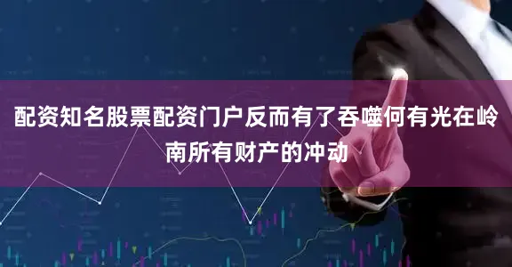 配资知名股票配资门户反而有了吞噬何有光在岭南所有财产的冲动