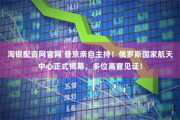 淘银配资网官网 普京亲自主持！俄罗斯国家航天中心正式揭幕，多位高官见证！