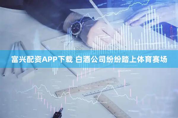 富兴配资APP下载 白酒公司纷纷踏上体育赛场