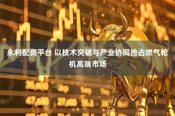 永利配资平台 以技术突破与产业协同抢占燃气轮机高端市场