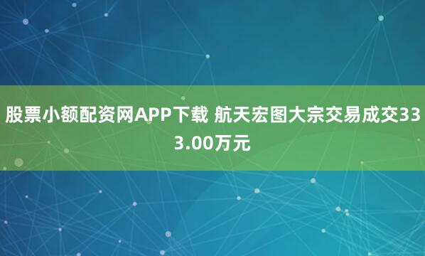 股票小额配资网APP下载 航天宏图大宗交易成交333.00万元