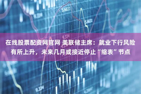 在线股票配资网官网 美联储主席：就业下行风险有所上升，未来几月或接近停止“缩表”节点