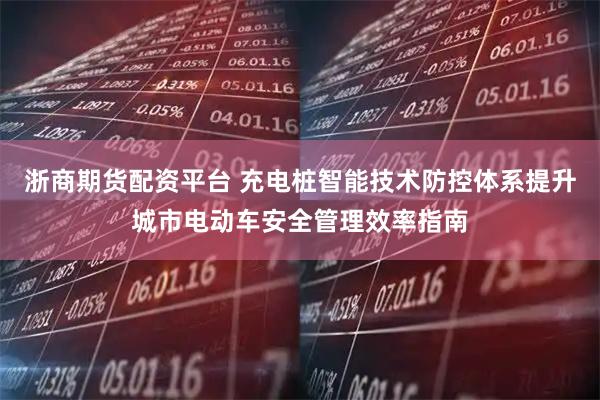 浙商期货配资平台 充电桩智能技术防控体系提升城市电动车安全管理效率指南