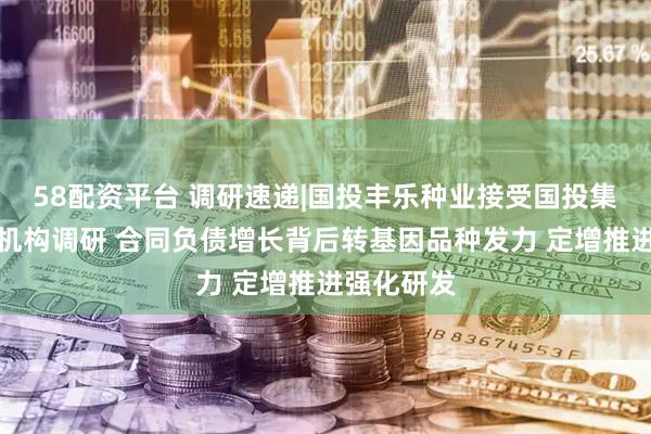 58配资平台 调研速递|国投丰乐种业接受国投集团等多家机构调研 合同负债增长背后转基因品种发力 定增推进强化研发