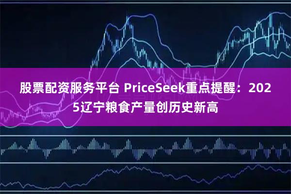 股票配资服务平台 PriceSeek重点提醒：2025辽宁粮食产量创历史新高