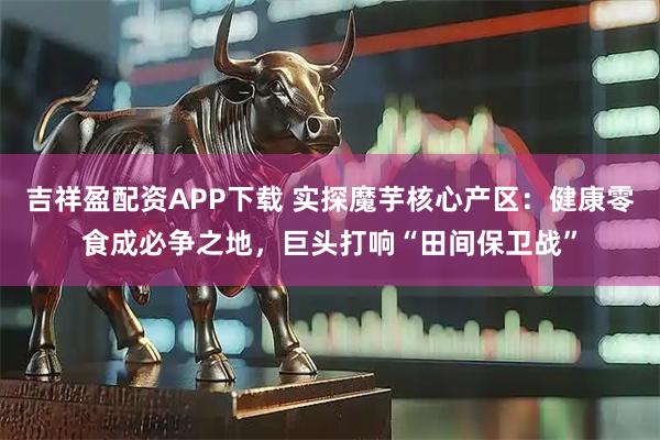 吉祥盈配资APP下载 实探魔芋核心产区：健康零食成必争之地，巨头打响“田间保卫战”