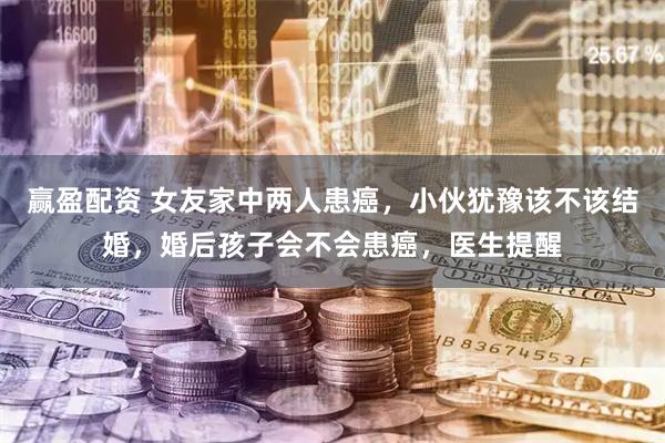 赢盈配资 女友家中两人患癌，小伙犹豫该不该结婚，婚后孩子会不会患癌，医生提醒