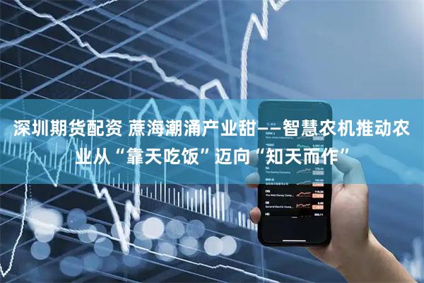 深圳期货配资 蔗海潮涌产业甜——智慧农机推动农业从“靠天吃饭”迈向“知天而作”