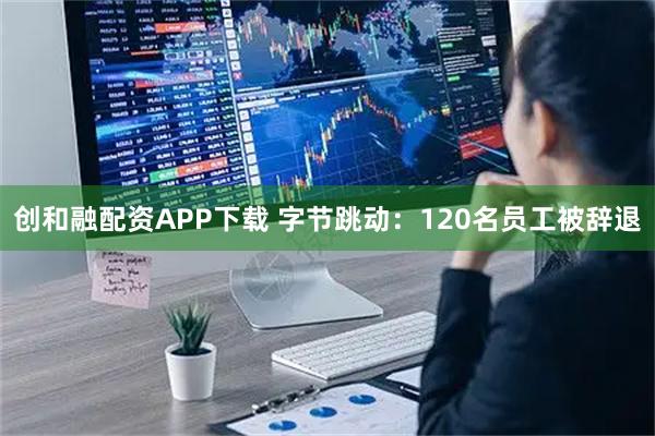 创和融配资APP下载 字节跳动：120名员工被辞退