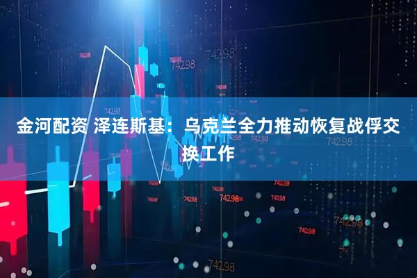 金河配资 泽连斯基：乌克兰全力推动恢复战俘交换工作