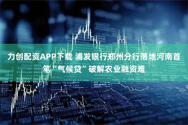 力创配资APP下载 浦发银行郑州分行落地河南首笔“气候贷”破解农业融资难