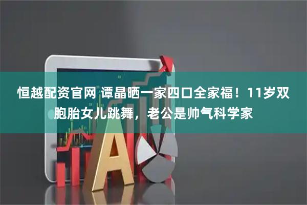 恒越配资官网 谭晶晒一家四口全家福！11岁双胞胎女儿跳舞，老公是帅气科学家