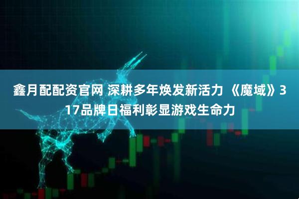 鑫月配配资官网 深耕多年焕发新活力 《魔域》317品牌日福利彰显游戏生命力