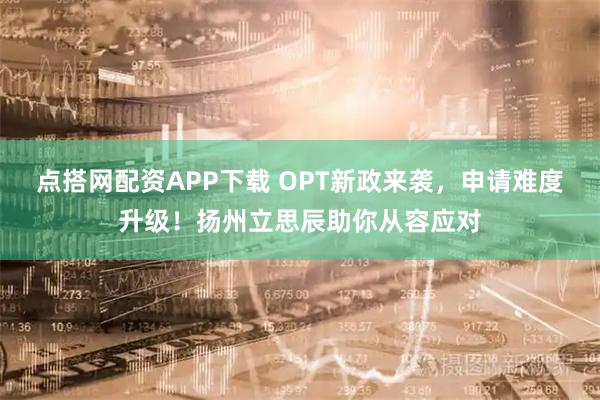 点搭网配资APP下载 OPT新政来袭，申请难度升级！扬州立思辰助你从容应对