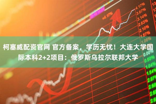 柯塞威配资官网 官方备案，学历无忧！大连大学国际本科2+2项目：俄罗斯乌拉尔联邦大学