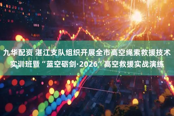 九华配资 湛江支队组织开展全市高空绳索救援技术实训班暨“蓝空砺剑·2026”高空救援实战演练
