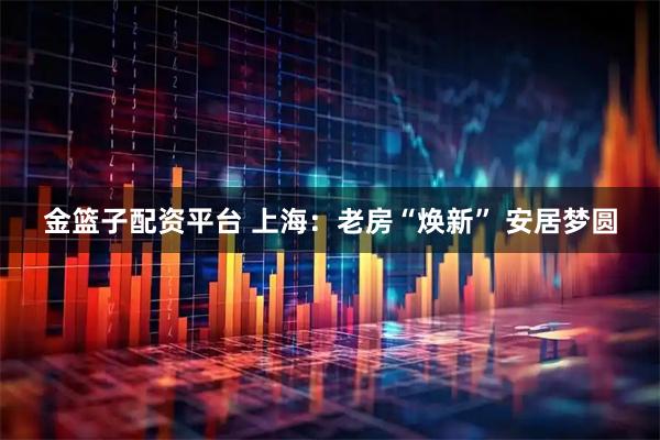 金篮子配资平台 上海：老房“焕新” 安居梦圆